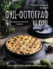 Фуд-фотограф на кухне: профессиональные секреты. Книга о вкусной и фотогеничной пище