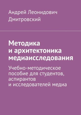 Методика и архитектоника медиаисследования. Учебно-методическое пособие для студентов, аспирантов и исследователей медиа