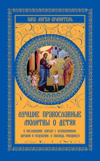 Лучшие православные молитвы о детях. О послушании, борьбе с искушениями, здравии и исцелении, в помощь учащимся