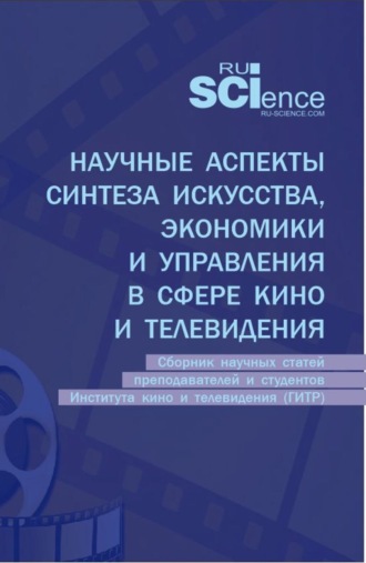 Научные аспекты синтеза искусства, экономики и управления в сфере кино и телевидения: сборник научных статей преподавателей и студентов Института кино и телевидения (ГИТР). (Аспирантура, Бакалавриат, Магистратура). Сборник статей.