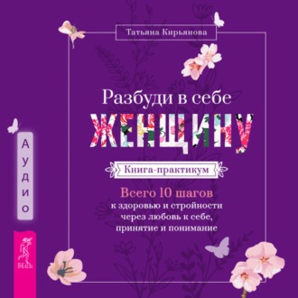 Разбуди в себе Женщину. Книга-практикум. Всего 10 шагов к здоровью и стройности через любовь к себе, принятие и понимание